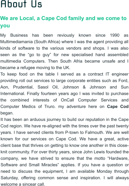 About Us We are Local, a Cape Cod family and we come to you My Business has been reviously known since 1990 as Multimediamania (South Africa) where I was the agent providing all kinds of software to the various vendors and shops. I was also seen as the �go to guy� for new specialised hand assembled multimedia Computers. Then South Afria became unsafe and I became a refugee moving to the UK.  To keep food on the table I served as a contract IT engineer providing roll out services to large corporate entities such as Ford, Aon, Prudential, Sasol Oil, Johnson & Johnson and Sun International. Finally fourteen years ago I was invited to purchase the combined interests of OnCall Computer Services and Computer Medics of Truro. my adventure here on Cape Cod began. It has been an arduous journey to build our reputation in the Cape Cod region. We have re-aligned with the times over the past twenty years. I have served clients from P-town to Falmouth. We are well known for our services on Cape Cod. We have a great, active client base that thrives on getting to know one another in this close-knit community. For over thirty years, since John Lewis founded the company, we have strived to ensure that the motto �Hardware, Software and Small Miracles� applies. If you have a question or need to discuss the equipment, I am available Monday through Saturday, offering common sense and inspiration. I will always welcome a sincear call.